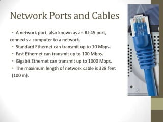 Network Ports and Cables
 • A network port, also known as an RJ-45 port,
connects a computer to a network.
 • Standard Ethernet can transmit up to 10 Mbps.
 • Fast Ethernet can transmit up to 100 Mbps.
 • Gigabit Ethernet can transmit up to 1000 Mbps.
 • The maximum length of network cable is 328 feet
 (100 m).
 