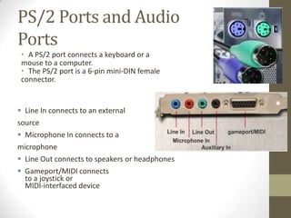 PS/2 Ports and Audio
Ports
 • A PS/2 port connects a keyboard or a
 mouse to a computer.
 • The PS/2 port is a 6-pin mini-DIN female
 connector.


 Line In connects to an external
source
 Microphone In connects to a
microphone
 Line Out connects to speakers or headphones
 Gameport/MIDI connects
  to a joystick or
  MIDI-interfaced device
 