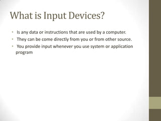 What is Input Devices?
• Is any data or instructions that are used by a computer.
• They can be come directly from you or from other source.
• You provide input whenever you use system or application
  program
 