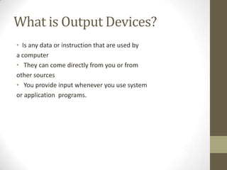What is Output Devices?
• Is any data or instruction that are used by
a computer
• They can come directly from you or from
other sources
• You provide input whenever you use system
or application programs.
 