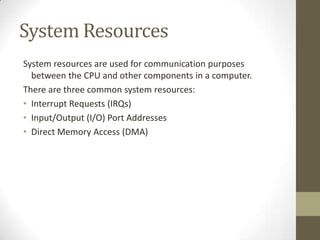 System Resources
System resources are used for communication purposes
  between the CPU and other components in a computer.
There are three common system resources:
• Interrupt Requests (IRQs)
• Input/Output (I/O) Port Addresses
• Direct Memory Access (DMA)
 
