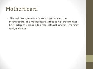 Motherboard
• The main components of a computer is called the
  motherboard. The motherboard is that part of system that
  holds adapter such as video card, internal modems, memory
  card, and so on.
 