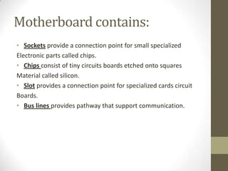 Motherboard contains:
• Sockets provide a connection point for small specialized
Electronic parts called chips.
• Chips consist of tiny circuits boards etched onto squares
Material called silicon.
• Slot provides a connection point for specialized cards circuit
Boards.
• Bus lines provides pathway that support communication.
 