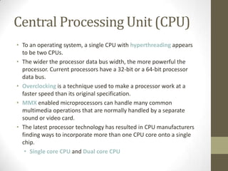 Central Processing Unit (CPU)
• To an operating system, a single CPU with hyperthreading appears
  to be two CPUs.
• The wider the processor data bus width, the more powerful the
  processor. Current processors have a 32-bit or a 64-bit processor
  data bus.
• Overclocking is a technique used to make a processor work at a
  faster speed than its original specification.
• MMX enabled microprocessors can handle many common
  multimedia operations that are normally handled by a separate
  sound or video card.
• The latest processor technology has resulted in CPU manufacturers
  finding ways to incorporate more than one CPU core onto a single
  chip.
   • Single core CPU and Dual core CPU
 