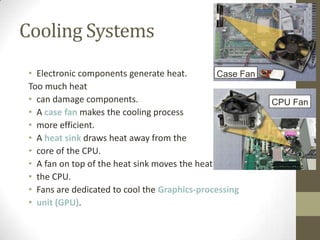 Cooling Systems
 • Electronic components generate heat.         Case Fan
 Too much heat
 • can damage components.                                   CPU Fan
 • A case fan makes the cooling process
 • more efficient.
 • A heat sink draws heat away from the
 • core of the CPU.
 • A fan on top of the heat sink moves the heat away from
 • the CPU.
 • Fans are dedicated to cool the Graphics-processing
 • unit (GPU).
 