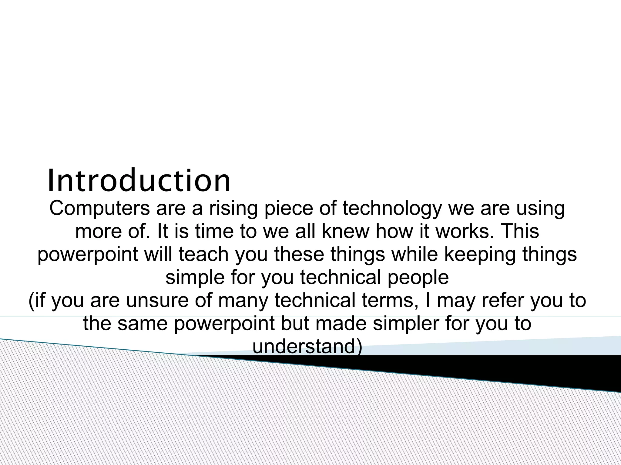 Introduction Computers are a rising piece of technology we are using more of. It is time to we all knew how it works. This powerpoint will teach you these things while keeping things simple for you technical people (if you are unsure of many technical terms, I may refer you to the same powerpoint but made simpler for you to understand) 