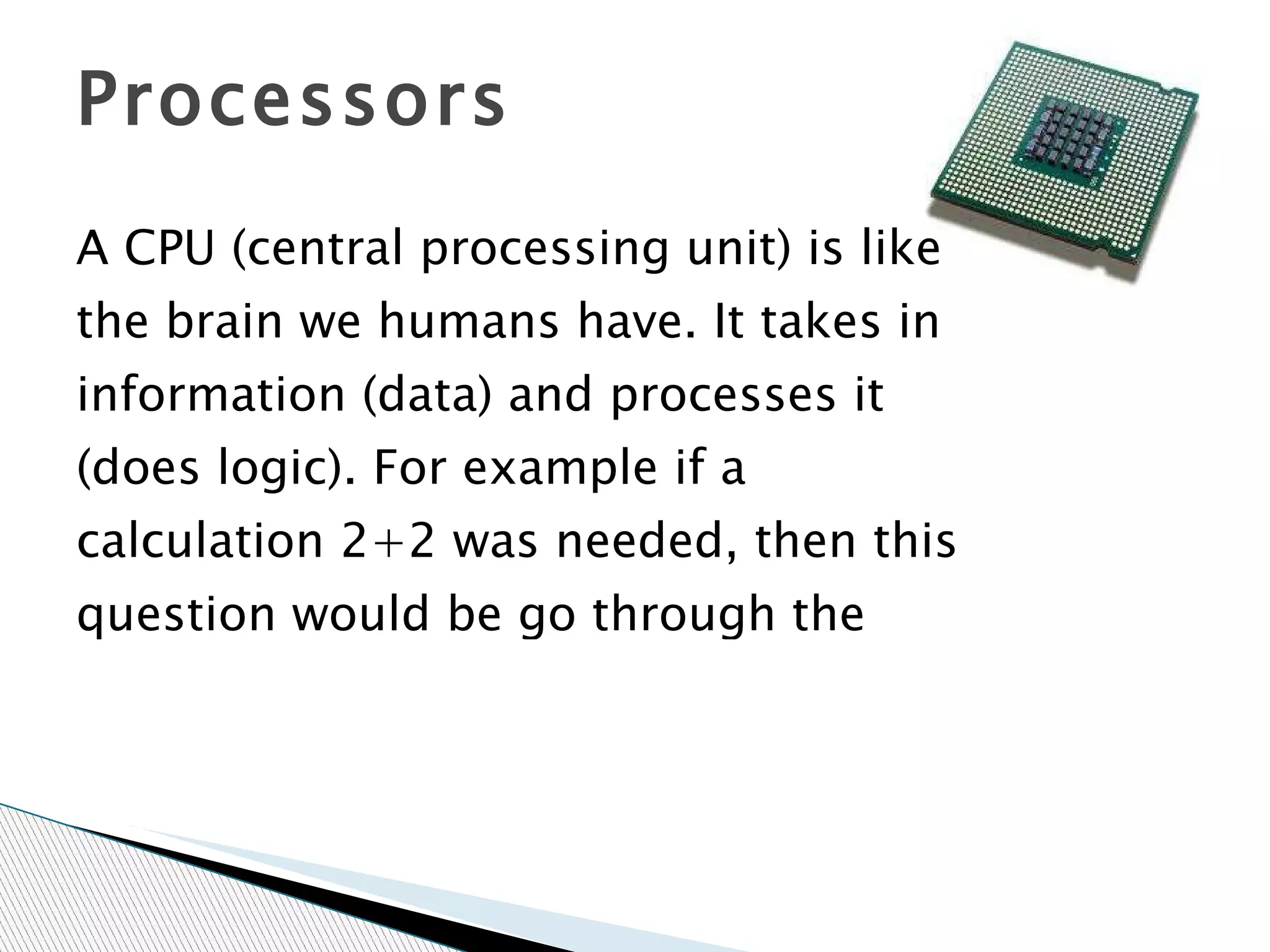 A CPU (central processing unit) is like the brain we humans have. It takes in information (data) and processes it (does logic). For example if a calculation 2+2 was needed, then this question would be go through the processor to give the answer of 4.The CPU size is measured in bits 