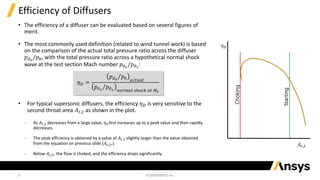 10
Efficiency of Diffusers
• The efficiency of a diffuser can be evaluated based on several figures of
merit.
• The most commonly used definition (related to wind tunnel work) is based
on the comparison of the actual total pressure ratio across the diffuser
𝑝𝑑0
/𝑝0, with the total pressure ratio across a hypothetical normal shock
wave at the test section Mach number 𝑝02
/𝑝01
:
• For typical supersonic diffusers, the efficiency 𝜂𝐷 is very sensitive to the
second throat area 𝐴𝑡,2 as shown in the plot.
‐ As 𝐴𝑡,2 decreases from a large value, 𝜂𝐷first increases up to a peak value and then rapidly
decreases.
‐ The peak efficiency is obtained by a value of 𝐴𝑡,2 slightly larger than the value obtained
from the equation on previous slide (𝐴𝑡,2∗).
‐ Below 𝐴𝑡,2∗ the flow is choked, and the efficiency drops significantly.
𝜂𝐷 =
Τ
𝑝𝑑0
𝑝0 𝑎𝑐𝑡𝑢𝑎𝑙
Τ
𝑝02
𝑝01 𝑛𝑜𝑟𝑚𝑎𝑙 𝑠ℎ𝑜𝑐𝑘 𝑎𝑡 𝑀𝑒
𝐴𝑡,2
𝜂𝐷
Choking
Starting
 
