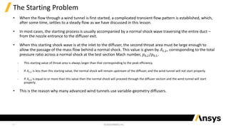 11
The Starting Problem
• When the flow through a wind tunnel is first started, a complicated transient flow pattern is established, which,
after some time, settles to a steady flow as we have discussed in this lesson.
• In most cases, the starting process is usually accompanied by a normal shock wave traversing the entire duct –
from the nozzle entrance to the diffuser exit.
• When this starting shock wave is at the inlet to the diffuser, the second throat area must be large enough to
allow the passage of the mass flow behind a normal shock. This value is given by 𝐴𝑡,2∗ corresponding to the total
pressure ratio across a normal shock at the test section Mach number, 𝑝0,2/𝑝0,1.
‐ This starting value of throat area is always larger than that corresponding to the peak efficiency.
‐ If 𝐴𝑡,2 is less than this starting value, the normal shock will remain upstream of the diffuser, and the wind tunnel will not start properly.
‐ If 𝐴𝑡,2 is equal to or more than this value then the normal shock will proceed through the diffuser section and the wind tunnel will start
properly.
• This is the reason why many advanced wind tunnels use variable-geometry diffusers.
 