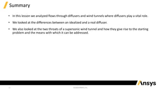 12
Summary
• In this lesson we analyzed flows through diffusers and wind tunnels where diffusers play a vital role.
• We looked at the differences between an idealized and a real diffuser.
• We also looked at the two throats of a supersonic wind tunnel and how they give rise to the starting
problem and the means with which it can be addressed.
 