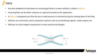 2
Intro
• Any duct designed to slow down an incoming gas flow to a lower velocity is called a diffuser.
• Incoming flow can be either subsonic or supersonic based on the application.
• A diffuser is designed such that the loss in total pressure is minimal during the slowing down of the flow.
• Diffusers are commonly used in propulsion systems such as air breathing engines, rocket engines etc.
• Diffusers are also integral components in many wind tunnel designs.
𝐴∗
𝑀 = 1
𝑀1 > 1
𝑠1, 𝑝01
𝑀2 < 1
𝑠2
𝑝02
 