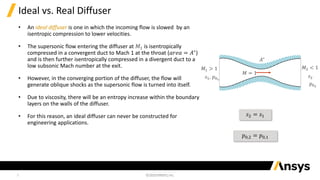 3
Ideal vs. Real Diffuser
• An ideal diffuser is one in which the incoming flow is slowed by an
isentropic compression to lower velocities.
• The supersonic flow entering the diffuser at 𝑀1 is isentropically
compressed in a convergent duct to Mach 1 at the throat (𝑎𝑟𝑒𝑎 = 𝐴∗
)
and is then further isentropically compressed in a divergent duct to a
low subsonic Mach number at the exit.
• However, in the converging portion of the diffuser, the flow will
generate oblique shocks as the supersonic flow is turned into itself.
• Due to viscosity, there will be an entropy increase within the boundary
layers on the walls of the diffuser.
• For this reason, an ideal diffuser can never be constructed for
engineering applications.
𝑠2 = 𝑠1
𝑝0,2 = 𝑝0,1
𝐴∗
𝑀 = 1
𝑀1 > 1
𝑠1, 𝑝01
𝑀2 < 1
𝑠2
𝑝02
 