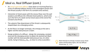 4
Ideal vs. Real Diffuser (cont.)
• An actual supersonic diffuser slows down an incoming flow by a
series of reflected oblique shocks in the convergent section and
the throat (usually in the form of a constant area section).
• Interaction of shock waves with the viscous flows near the wall
weakens and diffuses the reflected shock patterns, which ends
up in the form of a weak normal shock wave at the end of the
constant area throat.
• The subsonic flow downstream of the throat is subsequently
slowed down via a diverging section.
• As the flow is no longer isentropic, the entropy at the exit is
higher and the total pressure is lower.
• Design problem of a diffuser - design the converging, constant
area and the diverging section to obtain the desired exit Mach
number with the least possible total pressure loss. (In other
words, trying to keep 𝑝0,2/𝑝0,1 as close to unity as possible.)
𝑠2 > 𝑠1
𝑝0,2 < 𝑝0,1
𝐴𝑡
𝑀1 > 1
𝑠1, 𝑝01
𝑀2 < 1
𝑠2 > 𝑠1
𝑝02
< 𝑝01
𝑀 ≈ 1 Normal shock
(Weak)
Note that due to entropy increase across shock
waves and boundary layers, the real diffuser
throat area, 𝐴𝑡 > 𝐴 ∗
 