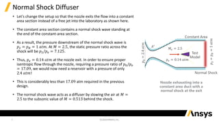 6
Normal Shock Diffuser
• Let's change the setup so that the nozzle exits the flow into a constant
area section instead of a free jet into the laboratory as shown here.
• The constant area section contains a normal shock wave standing at
the end of the constant-area section.
• As a result, the pressure downstream of the normal shock wave is
𝑝2 = 𝑝𝐵 = 1 𝑎𝑡𝑚. At 𝑀 = 2.5, the static pressure ratio across the
shock will be 𝑝2/𝑝𝑒 = 7.125.
• Thus, 𝑝𝑒 = 0.14 𝑎𝑡𝑚 at the nozzle exit. In order to ensure proper
isentropic flow through the nozzle, requiring a pressure ratio of 𝑝0/𝑝𝑒
= 17.09, we would now need a reservoir with a pressure of only
2.4 𝑎𝑡𝑚!
• This is considerably less than 17.09 atm required in the previous
design.
• The normal shock wave acts as a diffuser by slowing the air at 𝑀 =
2.5 to the subsonic value of 𝑀 = 0.513 behind the shock.
𝐴∗
𝑝
0
=
2.4
𝑎𝑡𝑚
𝑀𝑒 = 2.5
𝑝𝑒 = 0.14 𝑎𝑡𝑚
Test
Model
𝑝
2
=
𝑝
𝐵
=
1
𝑎𝑡𝑚
Normal Shock
Constant Area
Nozzle exhausting into a
constant area duct with a
normal shock at the exit
 