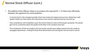 7
Normal Shock Diffuser (cont.)
• The addition of the diffuser allows us to produce the required 𝑀 = 2.5 flow more efficiently.
However, this approach has some problems:
‐ A normal shock is the strongest possible shock and creates the largest pressure loss. Replacing it with
weaker shocks can help reduce the total pressure loss and the required reservoir pressure 𝑝0.
‐ Flow unsteadiness and instabilities cause the normal shock to move and fluctuate constantly. This would
give rise to uncertainty about the quality of the flow in the constant-area duct.
‐ The introduction of the test model in the test section would cause oblique waves from the model to
propagate downstream, making the flow three-dimensional and causing the normal shock to vanish.
 