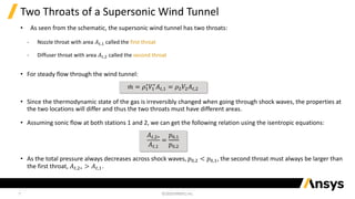9
Two Throats of a Supersonic Wind Tunnel
• As seen from the schematic, the supersonic wind tunnel has two throats:
‐ Nozzle throat with area 𝐴𝑡,1 called the first throat
‐ Diffuser throat with area 𝐴𝑡,2 called the second throat
• For steady flow through the wind tunnel:
• Since the thermodynamic state of the gas is irreversibly changed when going through shock waves, the properties at
the two locations will differ and thus the two throats must have different areas.
• Assuming sonic flow at both stations 1 and 2, we can get the following relation using the isentropic equations:
• As the total pressure always decreases across shock waves, 𝑝0,2 < 𝑝0,1, the second throat must always be larger than
the first throat, 𝐴𝑡,2∗ > 𝐴𝑡,1.
𝐴𝑡,2∗
𝐴𝑡,1
=
𝑝0,1
𝑝0,2
ሶ
𝑚 = 𝜌1
∗
𝑉1
∗
𝐴𝑡,1 = 𝜌2𝑉2𝐴𝑡,2
 