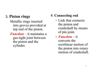 4. Connecting rod
› Link that connects
the piston and
crankshaft by means
of pin joint.
› Function – it
converts the
rectilinear motion of
the piston into rotary
motion of crankshaft.
3. Piston rings
Metallic rings inserted
into groves provided at
top end of the piston.
Function – it maintains a
gas-tight joint between
the piston and the
cylinder.
12
 
