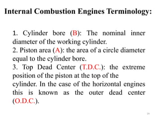 Internal Combustion Engines Terminology:
1. Cylinder bore (B): The nominal inner
diameter of the working cylinder.
2. Piston area (A): the area of a circle diameter
equal to the cylinder bore.
3. Top Dead Center (T.D.C.): the extreme
position of the piston at the top of the
cylinder. In the case of the horizontal engines
this is known as the outer dead center
(O.D.C.).
14
 
