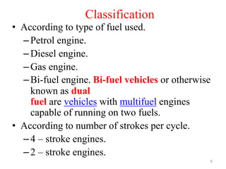 Classification
• According to type of fuel used.
–Petrol engine.
–Diesel engine.
–Gas engine.
–Bi-fuel engine. Bi-fuel vehicles or otherwise
known as dual
fuel are vehicles with multifuel engines
capable of running on two fuels.
• According to number of strokes per cycle.
–4 – stroke engines.
–2 – stroke engines.
6
 