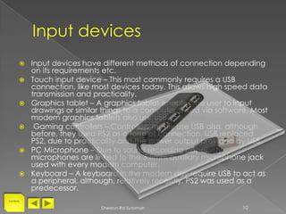    Input devices have different methods of connection depending
           on its requirements etc.
          Touch input device – This most commonly requires a USB
           connection, like most devices today. This allows high speed data
           transmission and practicality.
          Graphics tablet – A graphics tablet enables the user to input
           drawings or similar things to a computer linked via software. Most
           modern graphics tablets also use USB.
           Gaming controllers – Controllers mostly use USB also, although
           before, they used PS2 as a form of connection. USB replaced
           PS2, due to practicality and the power output provided by USB.
          PC Microphone – Due to sound recording capability,
           microphones are linked to the 3.5mm auxiliary microphone jack
           used with every modern computer.
          Keyboard – A keyboard in the modern day require USB to act as
           a peripheral, although, relatively recently, PS2 was used as a
           predecessor.
Contents


                              Dheelan-Rai Sydamah                     10
 