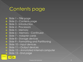    Slide 1 – Title page
          Slide 2 – Contents page
          Slide 3 - Introduction
          Slide 4 - Processors
          Slide 5 - Memory
          Slide 6 – Memory - Continued
          Slide 7 – Adapter cards
          Slide 8 – Storage devices
          Slide 9 – Formatting and Partitioning
          Slide 10 – Input devices
          Slide 11 – Output devices
          Slide 12 – Annotated internal computer
          Slide 13 – End page
Contents




                           Dheelan-Rai Sydamah      2
 