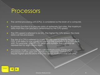    The central processing unit (CPU), is considered as the brain of a computer.

          Its primary function is to process data at extremely fast rates, the maximum
           data that they can process is determined by the CPU speed.

          The CPU speed is referred to as GHz. The higher the CPU speed, the more
           data can be processed.

          The size of a CPU is referred to in bits. Bits are used to specify the size of a
           CPU, a bit refers to one significant place in the numbers that a CPU deals
           with. For example, an 8-bit CPU deals with number that can only be
           represented by eight binary digits.

          Processors range in compatibility with motherboards, it limits what
           processors can be used with certain motherboards. Certain CPU’s may
           require higher specifications that only certain motherboards can offer.




Contents




                                        Dheelan-RaiSydamah                                    4
 