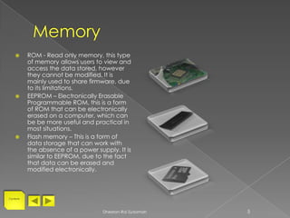       ROM - Read only memory, this type
           of memory allows users to view and
           access the data stored, however
           they cannot be modified. It is
           mainly used to share firmware, due
           to its limitations.
          EEPROM – Electronically Erasable
           Programmable ROM, this is a form
           of ROM that can be electronically
           erased on a computer, which can
           be be more useful and practical in
           most situations.
          Flash memory – This is a form of
           data storage that can work with
           the absence of a power supply. It is
           similar to EEPROM, due to the fact
           that data can be erased and
           modified electronically.



Contents




                                     Dheelan-Rai Sydamah   5
 