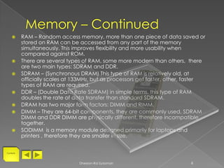       RAM – Random access memory, more than one piece of data saved or
           stored on RAM can be accessed from any part of the memory
           simultaneously. This improves flexibility and more usability when
           compared against ROM.
          There are several types of RAM, some more modern than others, there
           are two main types: SDRAM and DDR.
          SDRAM – (Synchronous DRAM) This type of RAM is relatively old, at
           officially scales at 133MHz, but as processors get faster, other, faster
           types of RAM are required.
          DDR – (Double Data Rate SDRAM) in simple terms, this type of RAM
           doubles the rate of data transfer than standard SDRAM.
          DRAM has two major form factors: DIMM and RIMM.
          DIMM – They are 64-bit components, they are commonly used, SDRAM
           DIMM and DDR DIMM are physically different, therefore incompatible
           together.
          SODIMM is a memory module designed primarily for laptops and
           printers , therefore they are smaller in size.


Contents




                                 Dheelan-Rai Sydamah                         6
 