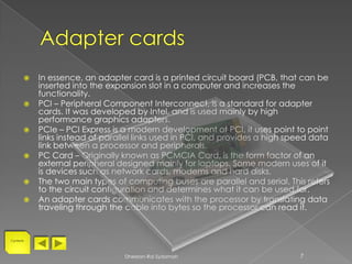    In essence, an adapter card is a printed circuit board (PCB, that can be
           inserted into the expansion slot in a computer and increases the
           functionality.
          PCI – Peripheral Component Interconnect, is a standard for adapter
           cards. It was developed by Intel, and is used mainly by high
           performance graphics adapters.
          PCIe – PCI Express is a modern development of PCI, it uses point to point
           links instead of parallel links used in PCI, and provides a high speed data
           link between a processor and peripherals.
          PC Card – Originally known as PCMCIA Card, is the form factor of an
           external peripheral designed mainly for laptops. Some modern uses of it
           is devices such as network cards, modems and hard disks.
          The two main types of computing buses are parallel and serial. This refers
           to the circuit configuration and determines what it can be used for.
          An adapter cards communicates with the processor by translating data
           traveling through the cable into bytes so the processor can read it.


Contents




                                 Dheelan-Rai Sydamah                          7
 