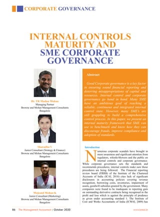 86 The Management Accountant - October 2020				 www.icmai.in
CORPORATE GOVERNANCE
Abstract
Good Corporate governance is a key factor
in ensuring sound financial reporting and
deterring misappropriations of capital and
resources. Internal control and corporate
governance go hand in hand. Many SME
have an ambitious goal of reaching a
reliable, continuous and integrated internal
control state. However, many SME’s are
still grappling to build a comprehensive
control process. In this paper, we present an
internal maturity framework that SME can
use to benchmark and know how they can
discourage frauds, improve compliance and
adoption of standards.
INTERNAL CONTROLS
MATURITY AND
SME CORPORATE
GOVERNANCE
Dr. TR Madan Mohan
Managing Partner
Browne and Mohan Management Consultants
Bangalore
Sharadha V
Junior Consultant (Strategy & Finance)
Browne and Mohan Management Consultants
Bangalore
Mukund Mohan K
Junior Consultant (Marketing)
Browne and Mohan Management Consultants
Bangalore
Introduction
N
umerous corporate scandals have brought in
more awareness and significant attention from
regulators, whistle-blowers and the public on
internal controls and corporate governance.
While corporate governance sets the standards and
recommends procedures; internal controls make sure those
procedures are being followed. The Financial reporting
review board (FRRB) of the Institute of the Chartered
Accounts of India (ICAI, 2018) cites lack of significant
disclosures in accounting policies covering revenue
recognition, borrowing costs, inventories, impairment of
assets, goodwill subsidies granted by the government. Many
companies were found to be inadequate in reporting gain
on outstanding derivative contracts being recognised in the
profit and loss which is against the principle of prudence
as given under accounting standard 1. The Institute of
Cost and Works Accountants of India (ICWAI, 2009) has
 