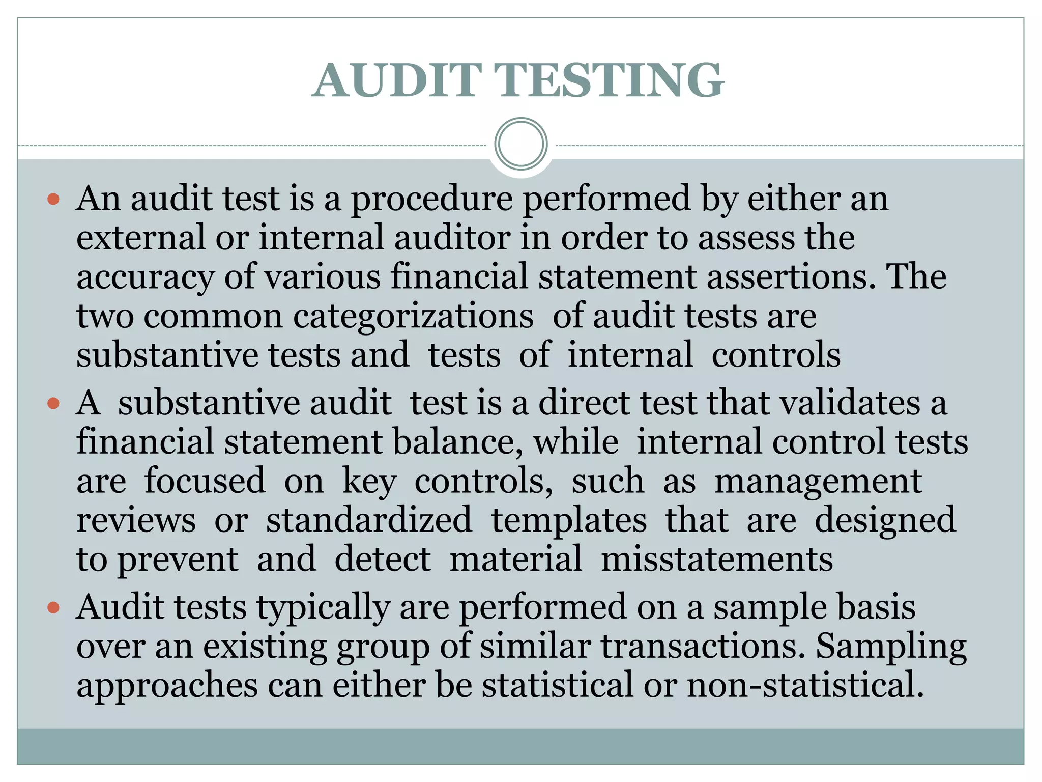 AUDIT TESTING
 An audit test is a procedure performed by either an
external or internal auditor in order to assess the
accuracy of various financial statement assertions. The
two common categorizations of audit tests are
substantive tests and tests of internal controls
 A substantive audit test is a direct test that validates a
financial statement balance, while internal control tests
are focused on key controls, such as management
reviews or standardized templates that are designed
to prevent and detect material misstatements
 Audit tests typically are performed on a sample basis
over an existing group of similar transactions. Sampling
approaches can either be statistical or non-statistical.
 