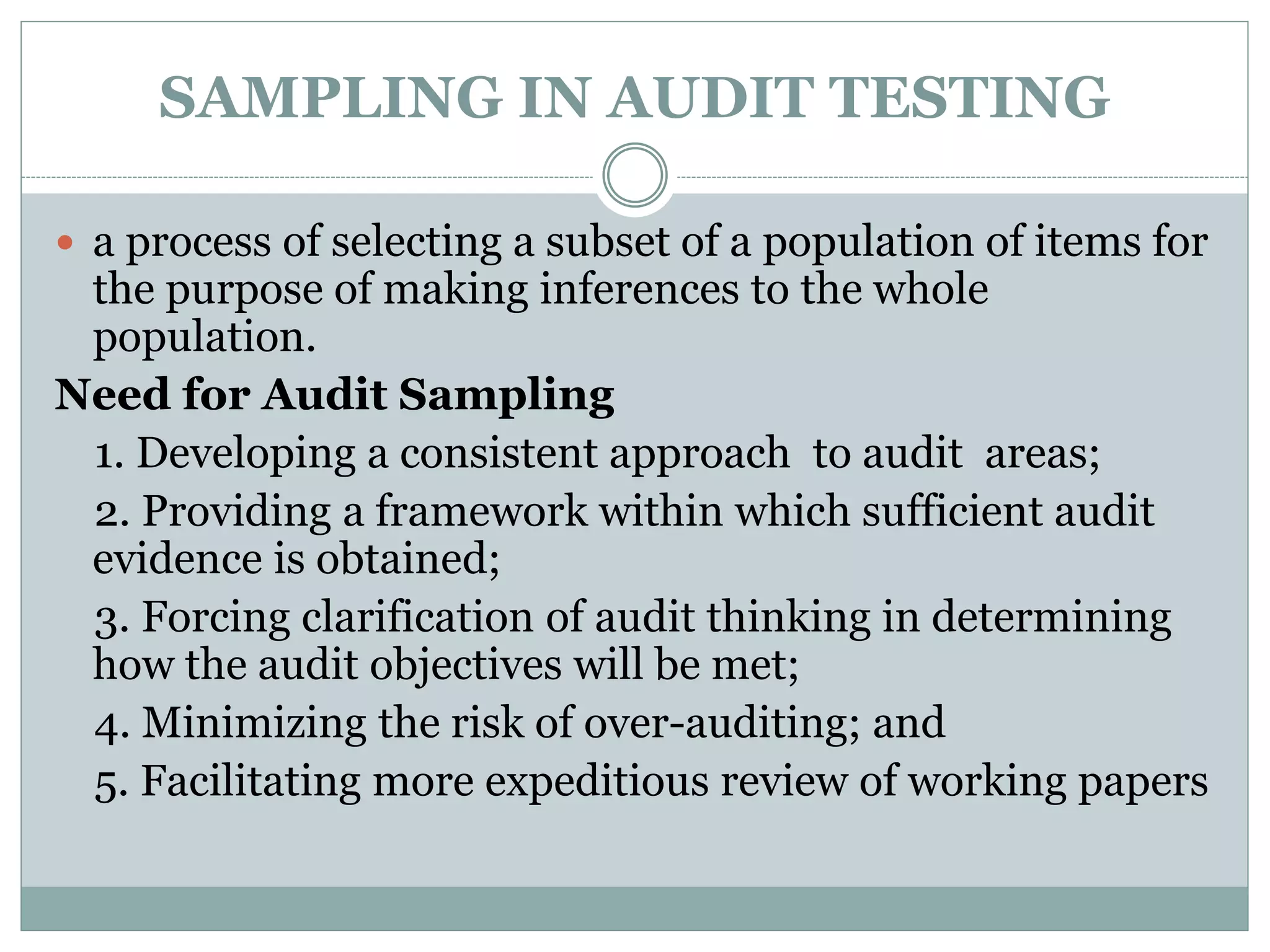 SAMPLING IN AUDIT TESTING
 a process of selecting a subset of a population of items for
the purpose of making inferences to the whole
population.
Need for Audit Sampling
1. Developing a consistent approach to audit areas;
2. Providing a framework within which sufficient audit
evidence is obtained;
3. Forcing clarification of audit thinking in determining
how the audit objectives will be met;
4. Minimizing the risk of over-auditing; and
5. Facilitating more expeditious review of working papers
 