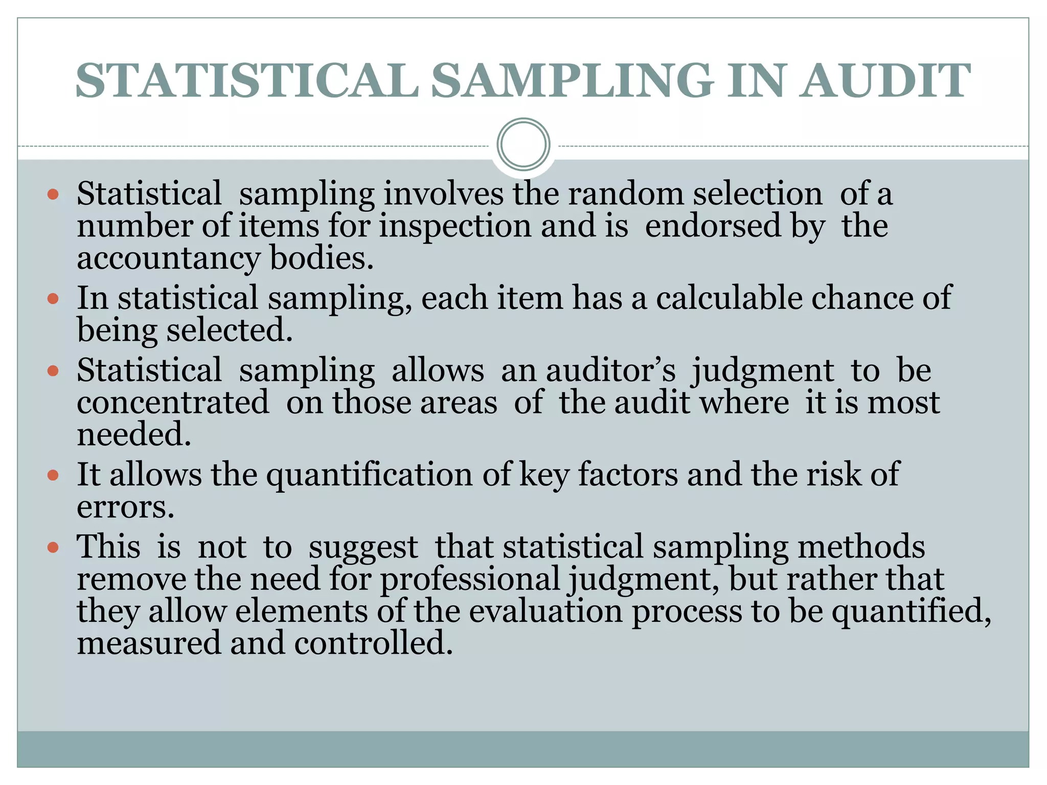STATISTICAL SAMPLING IN AUDIT
 Statistical sampling involves the random selection of a
number of items for inspection and is endorsed by the
accountancy bodies.
 In statistical sampling, each item has a calculable chance of
being selected.
 Statistical sampling allows an auditor’s judgment to be
concentrated on those areas of the audit where it is most
needed.
 It allows the quantification of key factors and the risk of
errors.
 This is not to suggest that statistical sampling methods
remove the need for professional judgment, but rather that
they allow elements of the evaluation process to be quantified,
measured and controlled.
 