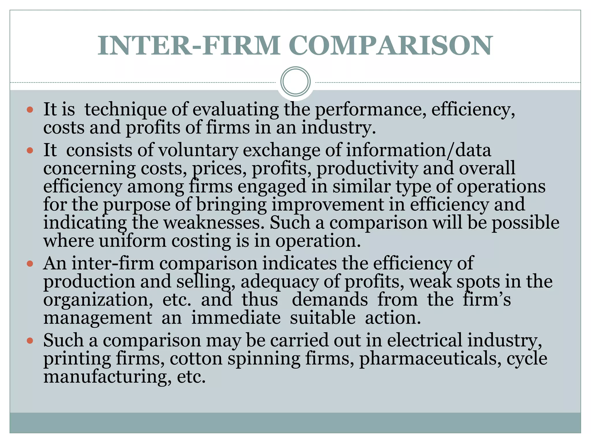 INTER-FIRM COMPARISON
 It is technique of evaluating the performance, efficiency,
costs and profits of firms in an industry.
 It consists of voluntary exchange of information/data
concerning costs, prices, profits, productivity and overall
efficiency among firms engaged in similar type of operations
for the purpose of bringing improvement in efficiency and
indicating the weaknesses. Such a comparison will be possible
where uniform costing is in operation.
 An inter-firm comparison indicates the efficiency of
production and selling, adequacy of profits, weak spots in the
organization, etc. and thus demands from the firm’s
management an immediate suitable action.
 Such a comparison may be carried out in electrical industry,
printing firms, cotton spinning firms, pharmaceuticals, cycle
manufacturing, etc.
 