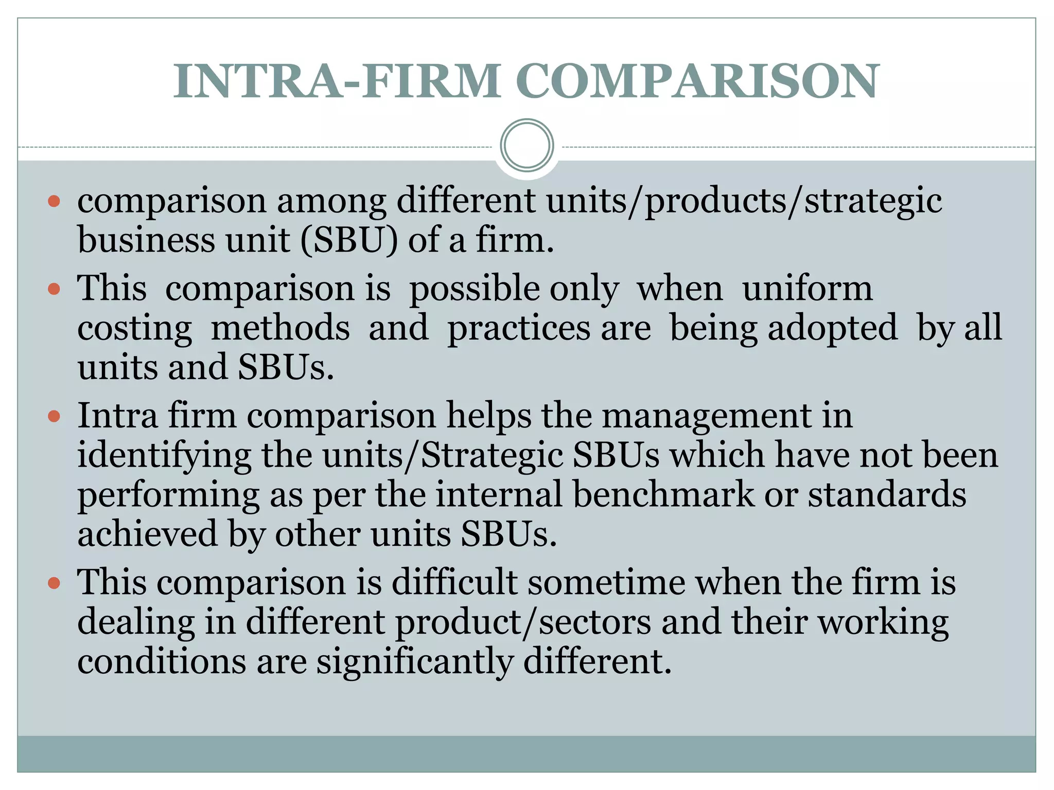 INTRA-FIRM COMPARISON
 comparison among different units/products/strategic
business unit (SBU) of a firm.
 This comparison is possible only when uniform
costing methods and practices are being adopted by all
units and SBUs.
 Intra firm comparison helps the management in
identifying the units/Strategic SBUs which have not been
performing as per the internal benchmark or standards
achieved by other units SBUs.
 This comparison is difficult sometime when the firm is
dealing in different product/sectors and their working
conditions are significantly different.
 