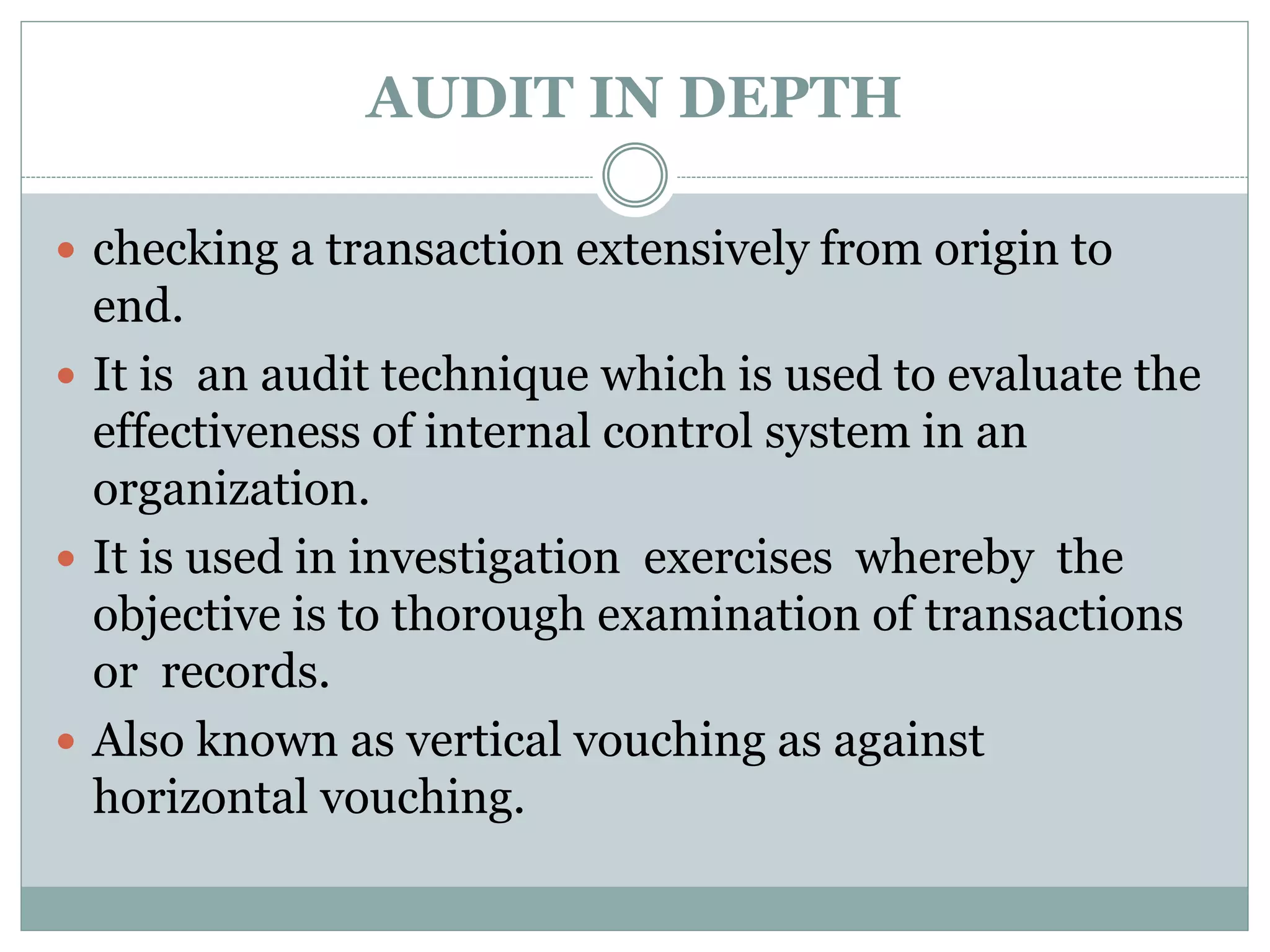 AUDIT IN DEPTH
 checking a transaction extensively from origin to
end.
 It is an audit technique which is used to evaluate the
effectiveness of internal control system in an
organization.
 It is used in investigation exercises whereby the
objective is to thorough examination of transactions
or records.
 Also known as vertical vouching as against
horizontal vouching.
 