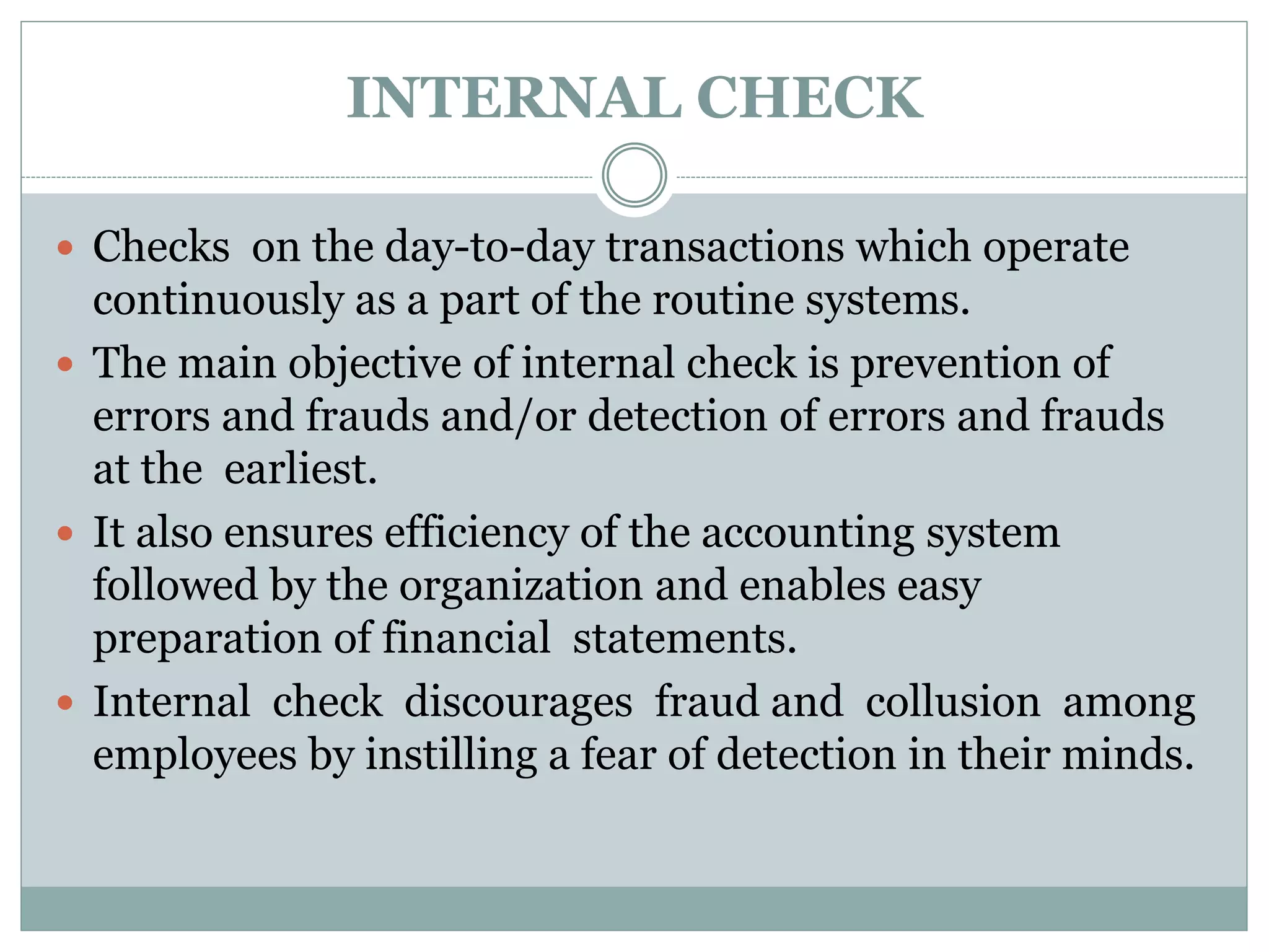 INTERNAL CHECK
 Checks on the day-to-day transactions which operate
continuously as a part of the routine systems.
 The main objective of internal check is prevention of
errors and frauds and/or detection of errors and frauds
at the earliest.
 It also ensures efficiency of the accounting system
followed by the organization and enables easy
preparation of financial statements.
 Internal check discourages fraud and collusion among
employees by instilling a fear of detection in their minds.
 