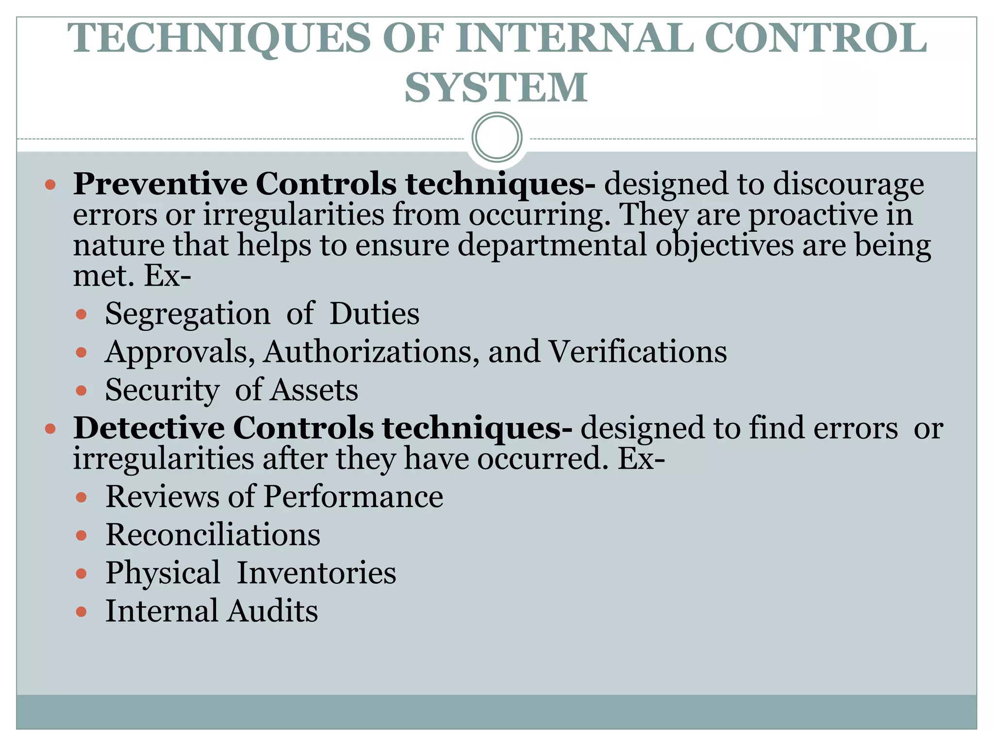 TECHNIQUES OF INTERNAL CONTROL
SYSTEM
 Preventive Controls techniques- designed to discourage
errors or irregularities from occurring. They are proactive in
nature that helps to ensure departmental objectives are being
met. Ex-
 Segregation of Duties
 Approvals, Authorizations, and Verifications
 Security of Assets
 Detective Controls techniques- designed to find errors or
irregularities after they have occurred. Ex-
 Reviews of Performance
 Reconciliations
 Physical Inventories
 Internal Audits
 