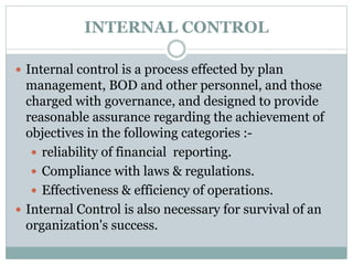 INTERNAL CONTROL
 Internal control is a process effected by plan
management, BOD and other personnel, and those
charged with governance, and designed to provide
reasonable assurance regarding the achievement of
objectives in the following categories :-
 reliability of financial reporting.
 Compliance with laws & regulations.
 Effectiveness & efficiency of operations.
 Internal Control is also necessary for survival of an
organization's success.
 
