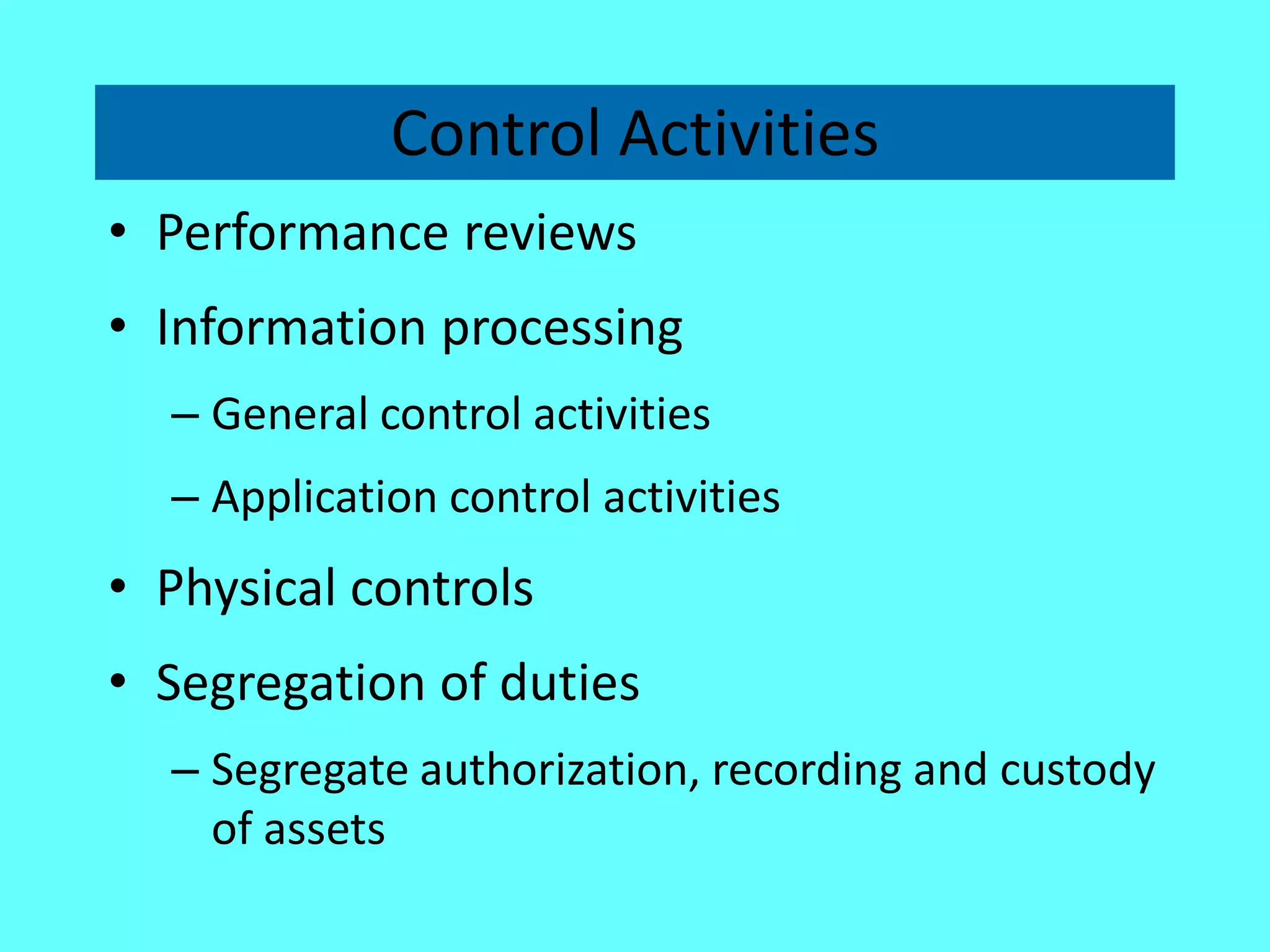 Control Activities 
•Performance reviews 
•Information processing 
–General control activities 
–Application control activities 
•Physical controls 
•Segregation of duties 
–Segregate authorization, recording and custody of assets  