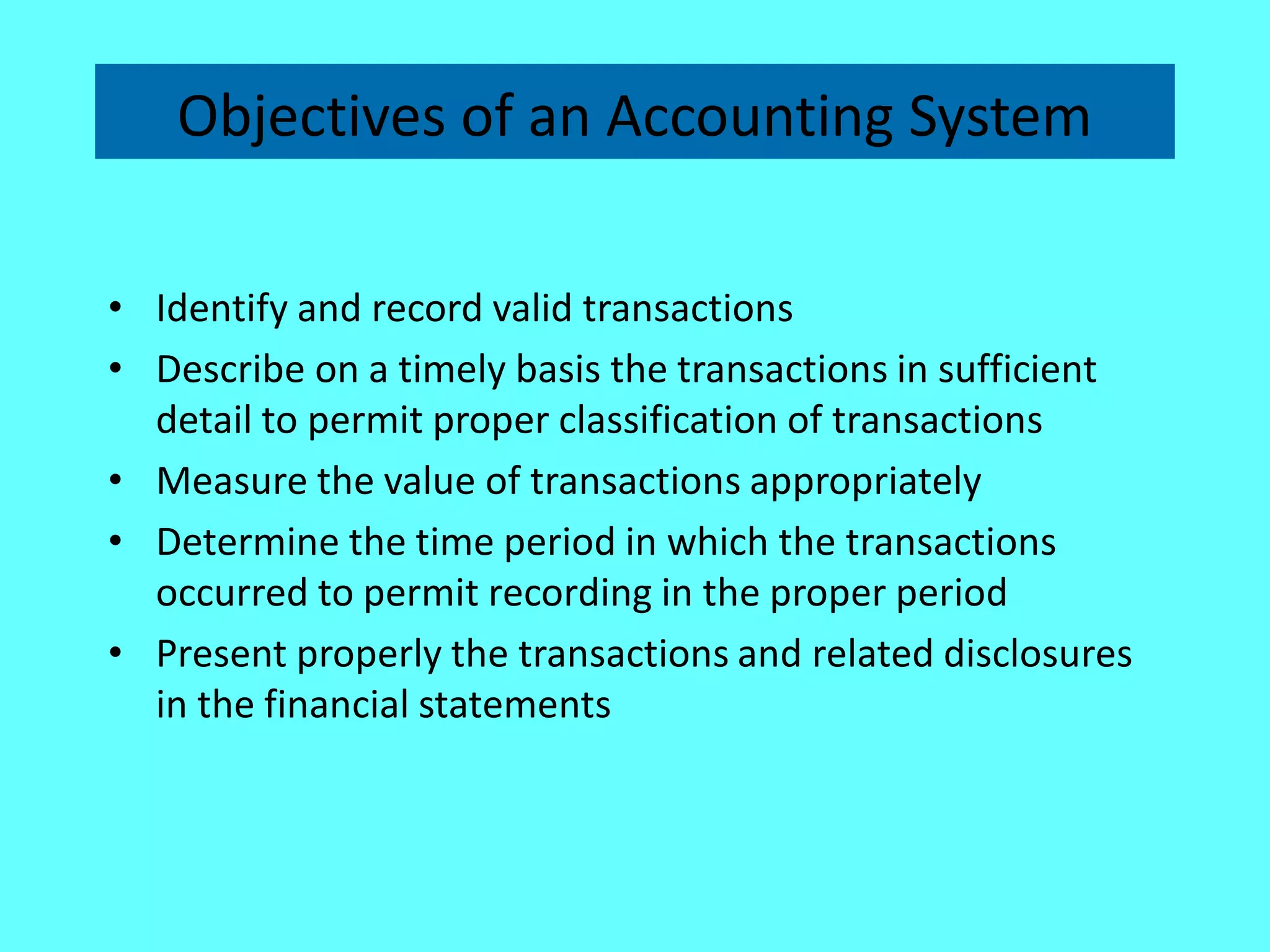 Objectives of an Accounting System 
•Identify and record valid transactions 
•Describe on a timely basis the transactions in sufficient detail to permit proper classification of transactions 
•Measure the value of transactions appropriately 
•Determine the time period in which the transactions occurred to permit recording in the proper period 
•Present properly the transactions and related disclosures in the financial statements  