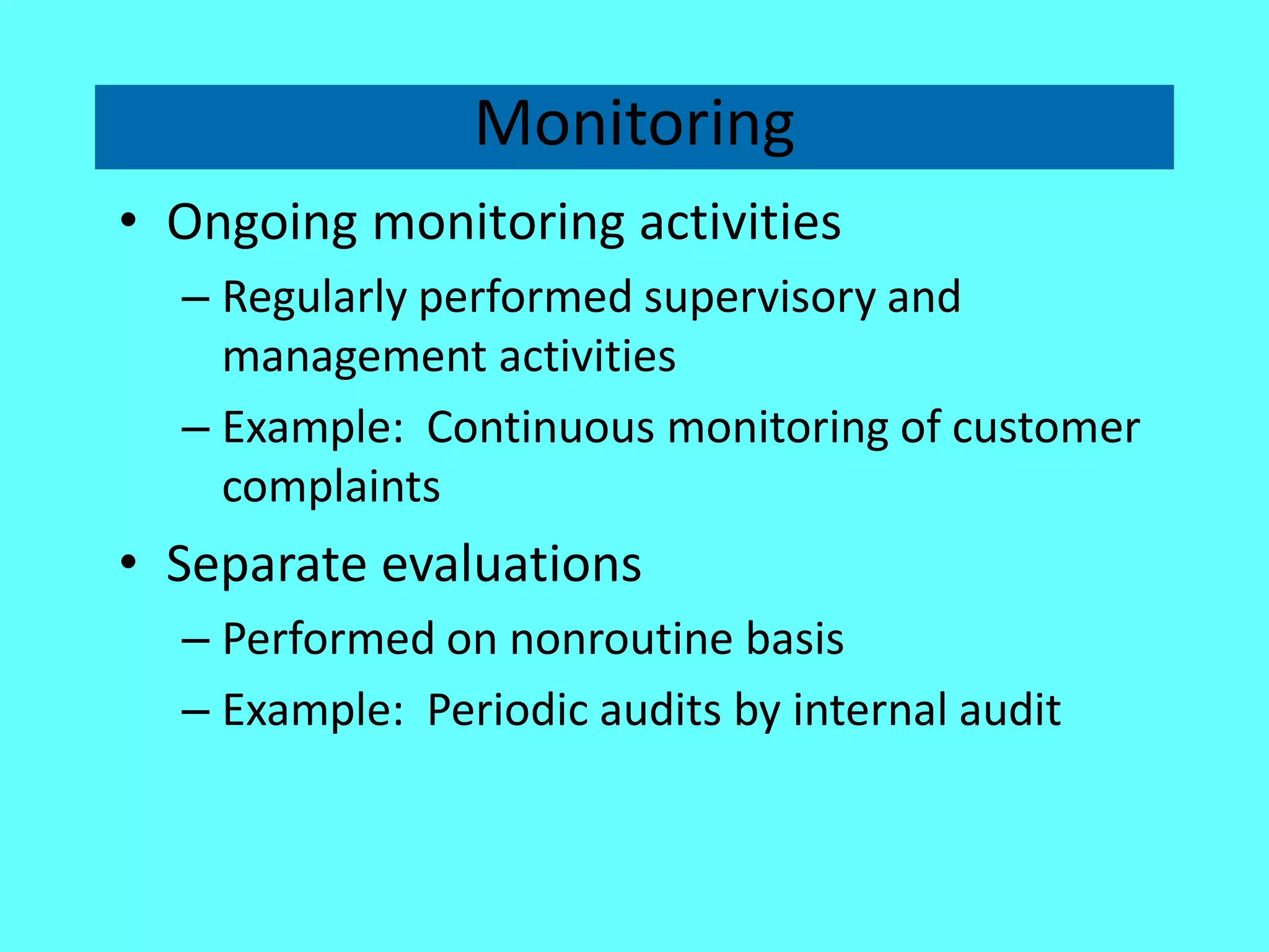 Monitoring 
•Ongoing monitoring activities 
–Regularly performed supervisory and management activities 
–Example: Continuous monitoring of customer complaints 
•Separate evaluations 
–Performed on nonroutine basis 
–Example: Periodic audits by internal audit  
