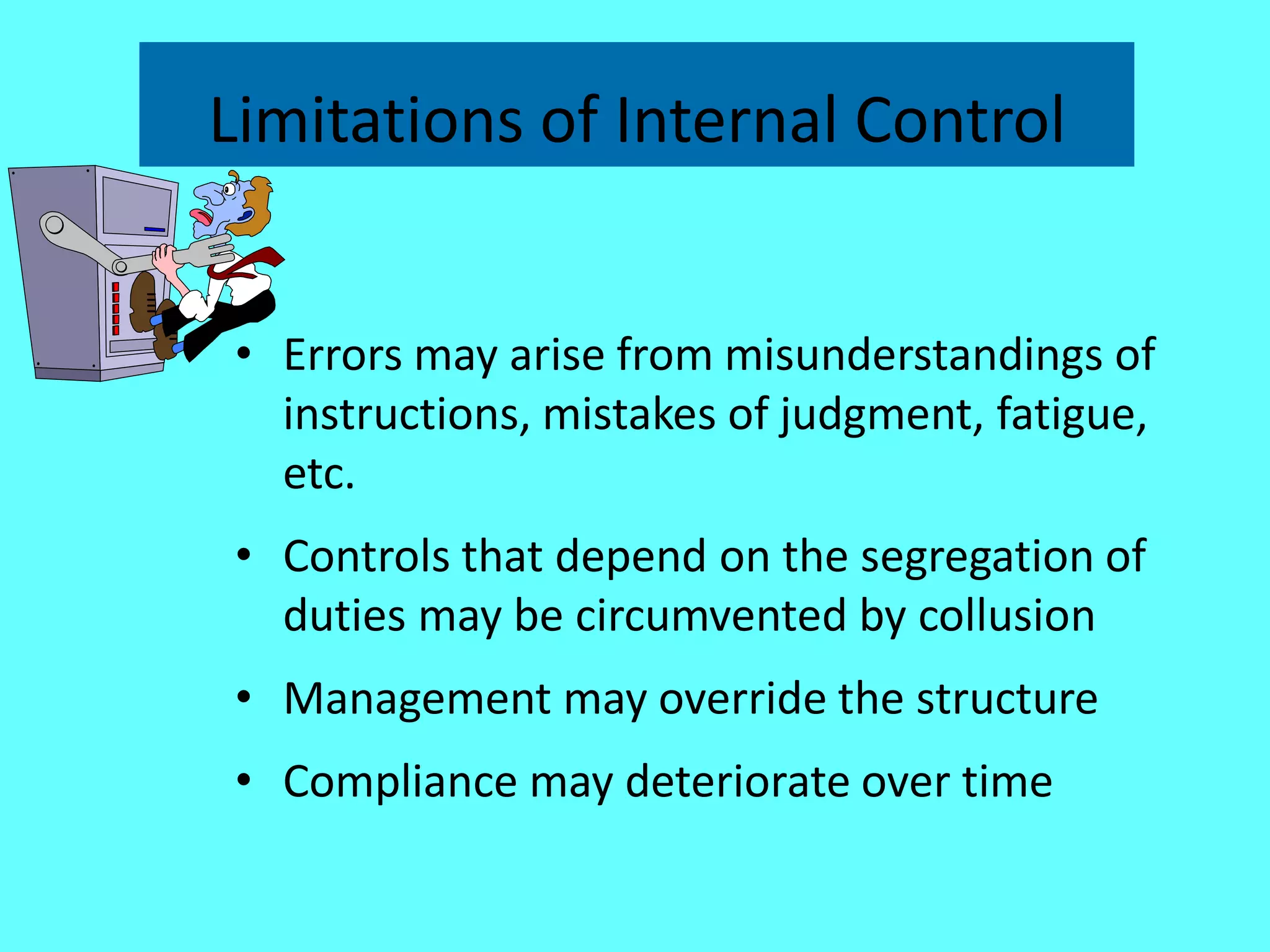 Limitations of Internal Control 
•Errors may arise from misunderstandings of instructions, mistakes of judgment, fatigue, etc. 
•Controls that depend on the segregation of duties may be circumvented by collusion 
•Management may override the structure 
•Compliance may deteriorate over time  