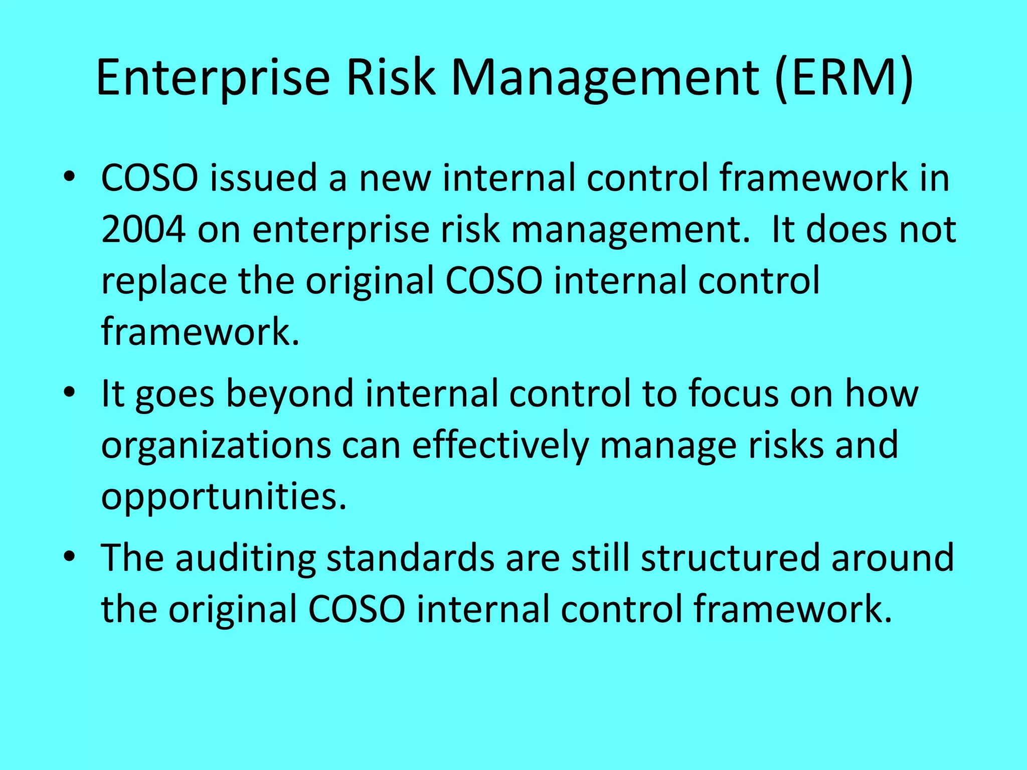 Enterprise Risk Management (ERM) 
•COSO issued a new internal control framework in 2004 on enterprise risk management. It does not replace the original COSO internal control framework. 
•It goes beyond internal control to focus on how organizations can effectively manage risks and opportunities. 
•The auditing standards are still structured around the original COSO internal control framework. 
 