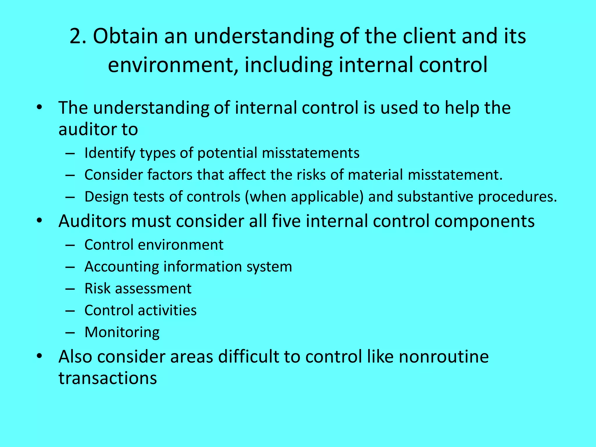 2. Obtain an understanding of the client and its environment, including internal control 
•The understanding of internal control is used to help the auditor to 
–Identify types of potential misstatements 
–Consider factors that affect the risks of material misstatement. 
–Design tests of controls (when applicable) and substantive procedures. 
•Auditors must consider all five internal control components 
–Control environment 
–Accounting information system 
–Risk assessment 
–Control activities 
–Monitoring 
•Also consider areas difficult to control like nonroutine transactions 
 