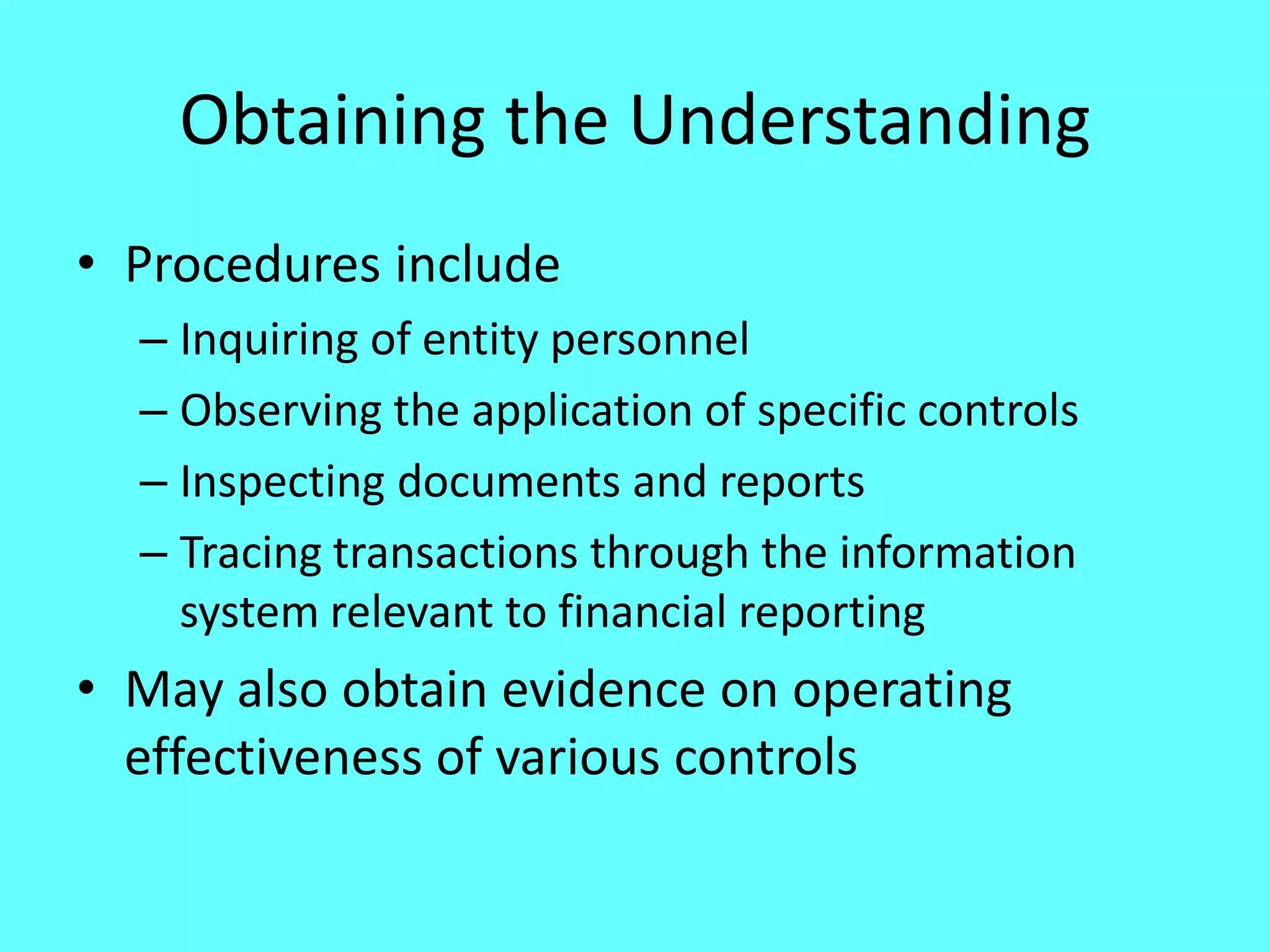 Obtaining the Understanding 
•Procedures include 
–Inquiring of entity personnel 
–Observing the application of specific controls 
–Inspecting documents and reports 
–Tracing transactions through the information system relevant to financial reporting 
•May also obtain evidence on operating effectiveness of various controls  