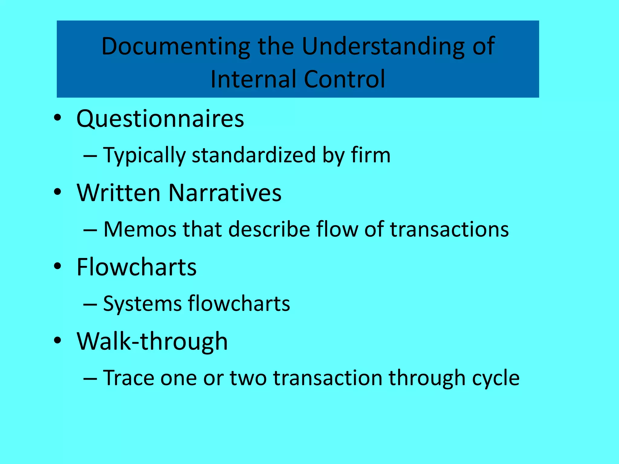 Documenting the Understanding of Internal Control 
•Questionnaires 
–Typically standardized by firm 
•Written Narratives 
–Memos that describe flow of transactions 
•Flowcharts 
–Systems flowcharts 
•Walk-through 
–Trace one or two transaction through cycle 
 