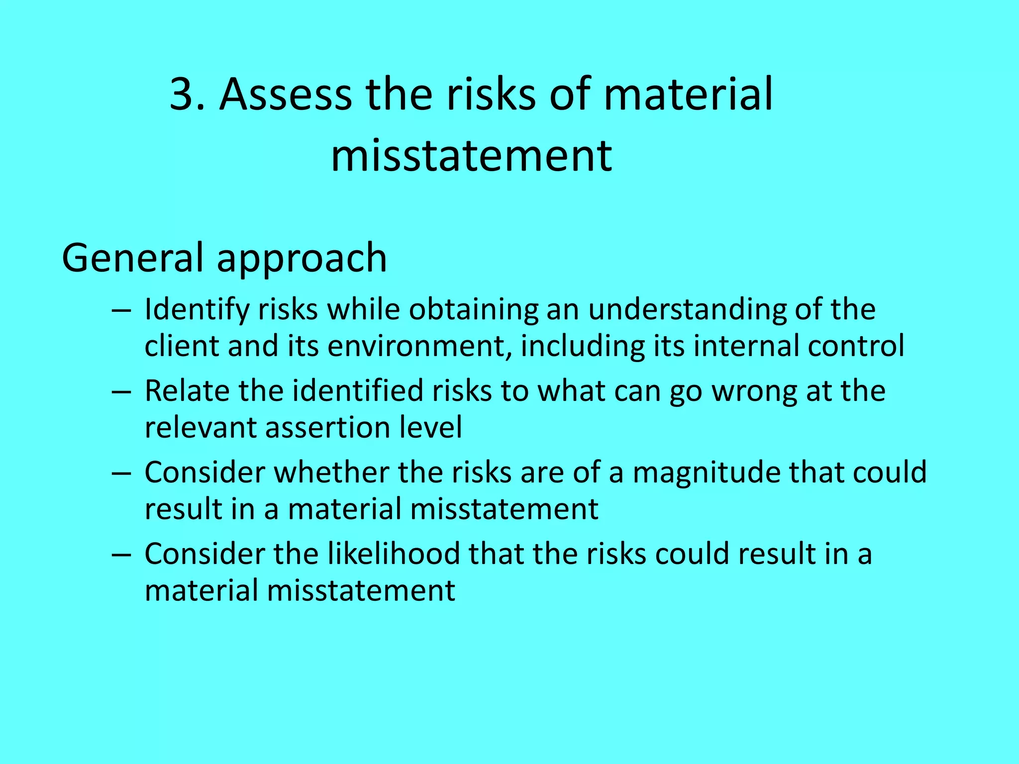 3. Assess the risks of material misstatement 
General approach 
–Identify risks while obtaining an understanding of the client and its environment, including its internal control 
–Relate the identified risks to what can go wrong at the relevant assertion level 
–Consider whether the risks are of a magnitude that could result in a material misstatement 
–Consider the likelihood that the risks could result in a material misstatement  