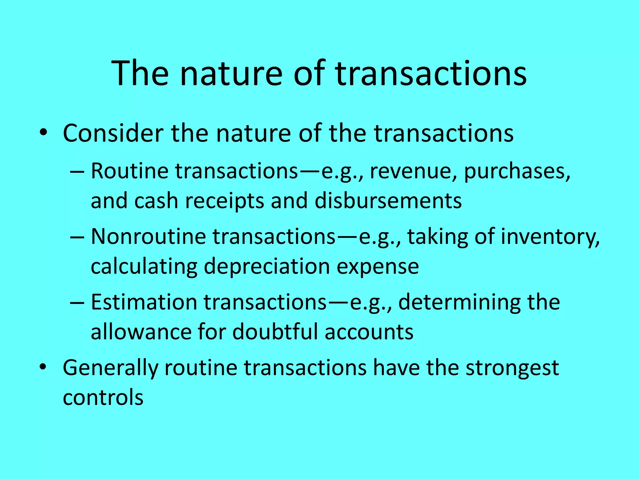 The nature of transactions 
•Consider the nature of the transactions 
–Routine transactions—e.g., revenue, purchases, and cash receipts and disbursements 
–Nonroutine transactions—e.g., taking of inventory, calculating depreciation expense 
–Estimation transactions—e.g., determining the allowance for doubtful accounts 
•Generally routine transactions have the strongest controls  