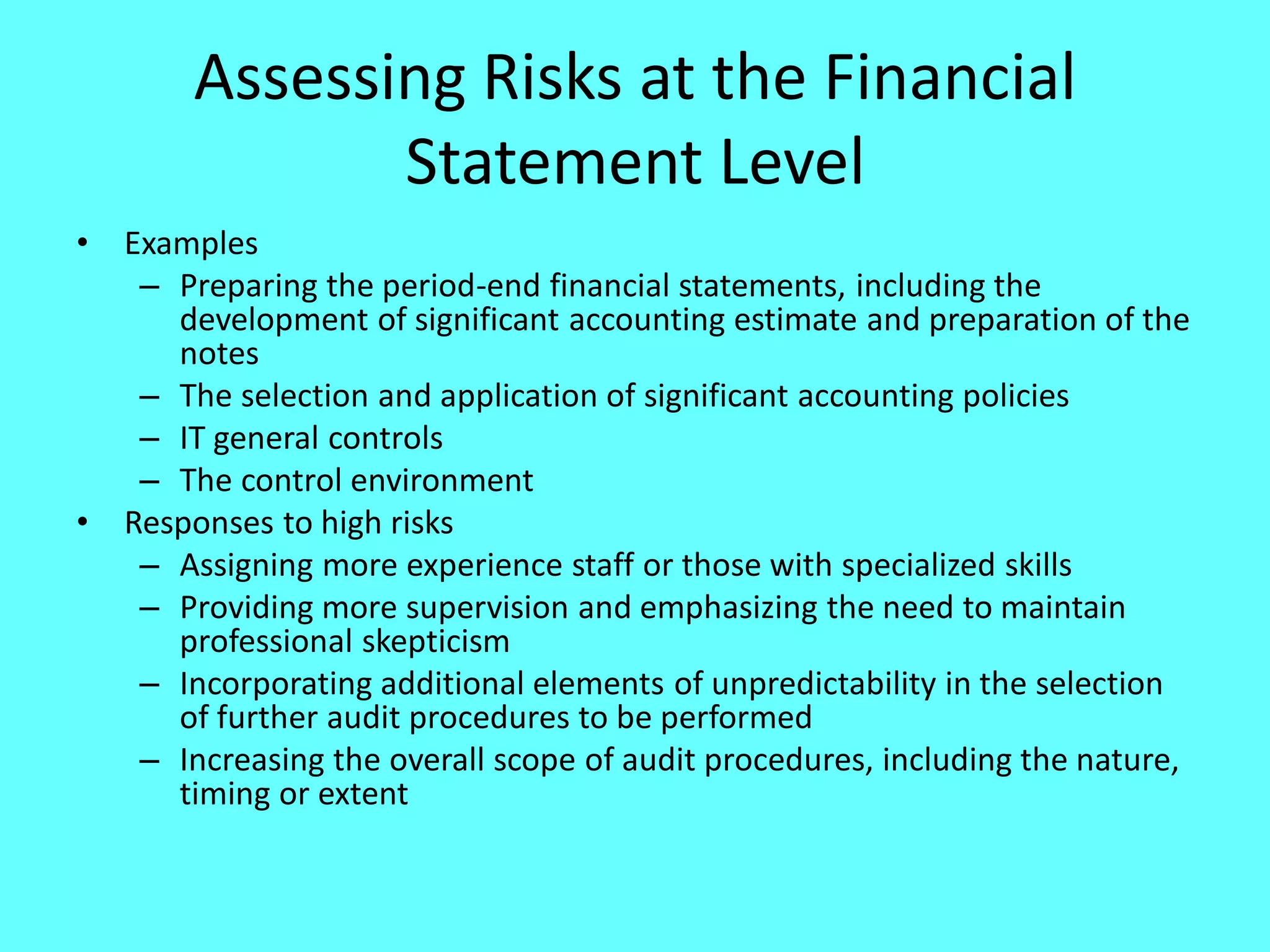 Assessing Risks at the Financial Statement Level 
•Examples 
–Preparing the period-end financial statements, including the development of significant accounting estimate and preparation of the notes 
–The selection and application of significant accounting policies 
–IT general controls 
–The control environment 
•Responses to high risks 
–Assigning more experience staff or those with specialized skills 
–Providing more supervision and emphasizing the need to maintain professional skepticism 
–Incorporating additional elements of unpredictability in the selection of further audit procedures to be performed 
–Increasing the overall scope of audit procedures, including the nature, timing or extent  
